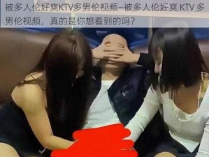 被多人伦好爽KTV多男伦视频—被多人伦好爽 KTV 多男伦视频，真的是你想看到的吗？