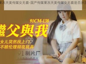 国产传媒果冻天美传媒女无套-国产传媒果冻天美传媒女无套是否涉及色情低俗信息？