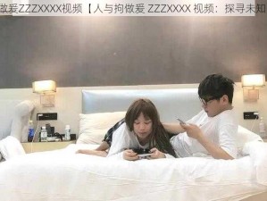 人与拘做爰ZZZXXXX视频【人与拘做爰 ZZZXXXX 视频：探寻未知的世界】