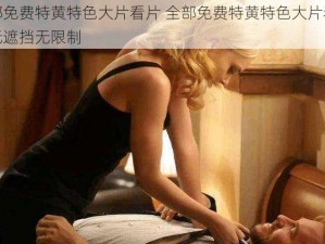 全部免费特黄特色大片看片 全部免费特黄特色大片看片，无遮挡无限制