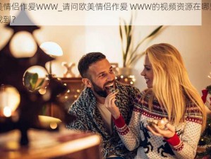 欧美情侣作爱WWW_请问欧美情侣作爱 WWW的视频资源在哪里可以找到？