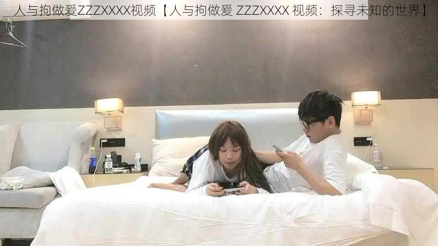 人与拘做爰ZZZXXXX视频【人与拘做爰 ZZZXXXX 视频：探寻未知的世界】