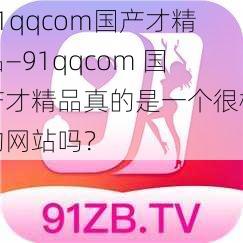 91qqcom国产才精品—91qqcom 国产才精品真的是一个很棒的网站吗？