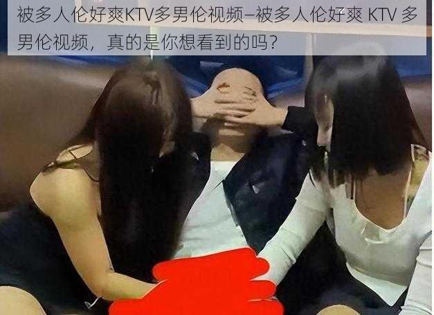 被多人伦好爽KTV多男伦视频—被多人伦好爽 KTV 多男伦视频，真的是你想看到的吗？