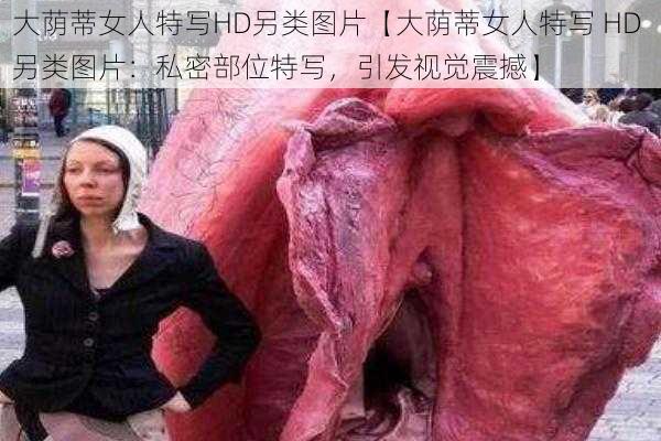 大荫蒂女人特写HD另类图片【大荫蒂女人特写 HD 另类图片：私密部位特写，引发视觉震撼】